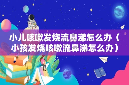 小儿咳嗽发烧流鼻涕怎么办（小孩发烧咳嗽流鼻涕怎么办）