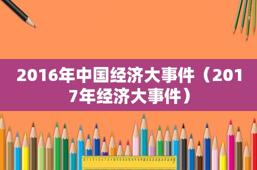 2016年中国经济大事件（2017年经济大事件）