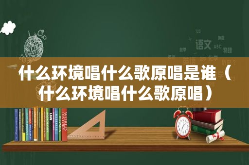 什么环境唱什么歌原唱是谁（什么环境唱什么歌原唱）