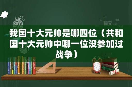 我国十大元帅是哪四位（共和国十大元帅中哪一位没参加过战争）