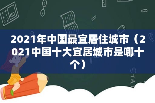 2021年中国最宜居住城市（2021中国十大宜居城市是哪十个）