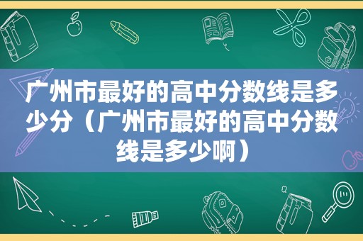 广州市最好的高中分数线是多少分（广州市最好的高中分数线是多少啊）