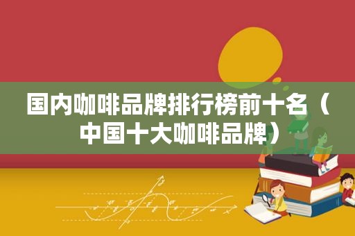 国内咖啡品牌排行榜前十名（中国十大咖啡品牌）