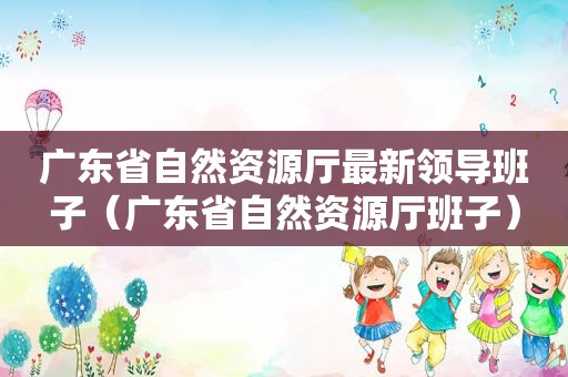 广东省自然资源厅最新领导班子（广东省自然资源厅班子）