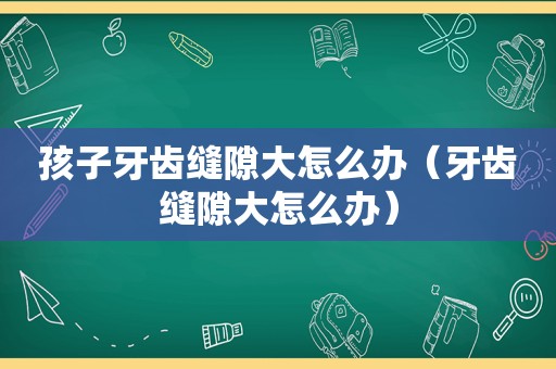 孩子牙齿缝隙大怎么办（牙齿缝隙大怎么办）