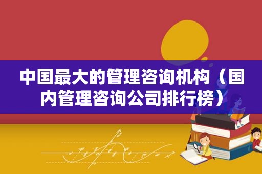 中国最大的管理咨询机构（国内管理咨询公司排行榜）