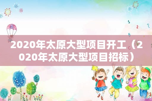 2020年太原大型项目开工（2020年太原大型项目招标）