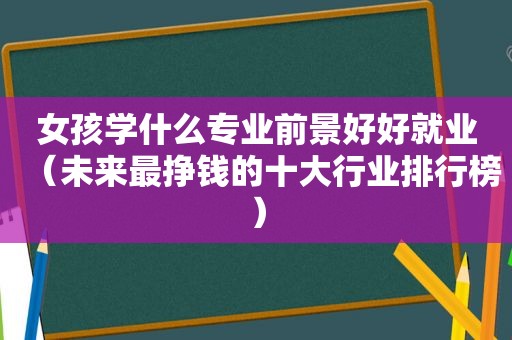 女孩学什么专业前景好好就业（未来最挣钱的十大行业排行榜）