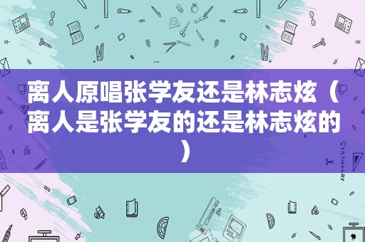 离人原唱张学友还是林志炫（离人是张学友的还是林志炫的）