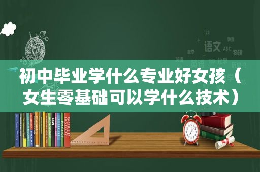 初中毕业学什么专业好女孩（女生零基础可以学什么技术）