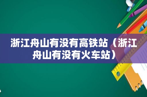 浙江舟山有没有高铁站（浙江舟山有没有火车站）