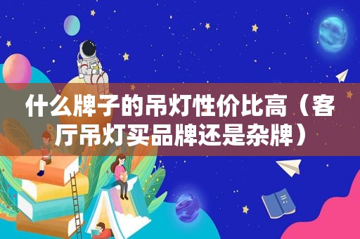 什么牌子的吊灯性价比高（客厅吊灯买品牌还是杂牌）