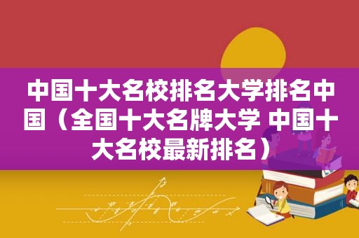 中国十大名校排名大学排名中国（全国十大名牌大学 中国十大名校最新排名）