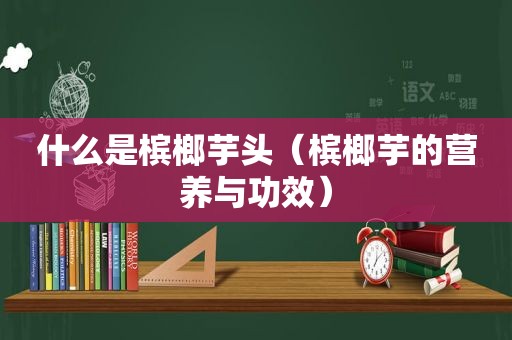 什么是槟榔芋头（槟榔芋的营养与功效）