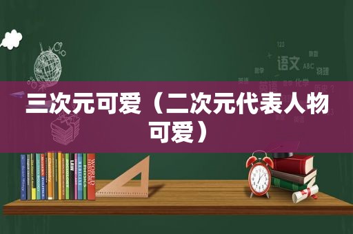 三次元可爱（二次元代表人物可爱）