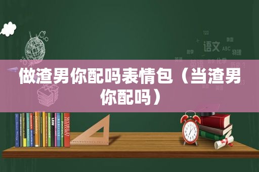 做渣男你配吗表情包（当渣男你配吗）