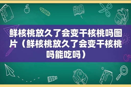 鲜核桃放久了会变干核桃吗图片（鲜核桃放久了会变干核桃吗能吃吗）