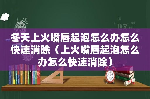 冬天上火嘴唇起泡怎么办怎么快速消除（上火嘴唇起泡怎么办怎么快速消除）