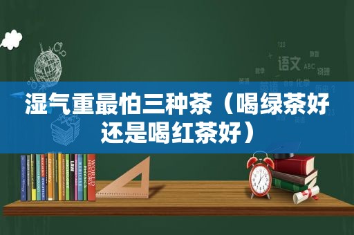 湿气重最怕三种茶（喝绿茶好还是喝红茶好）