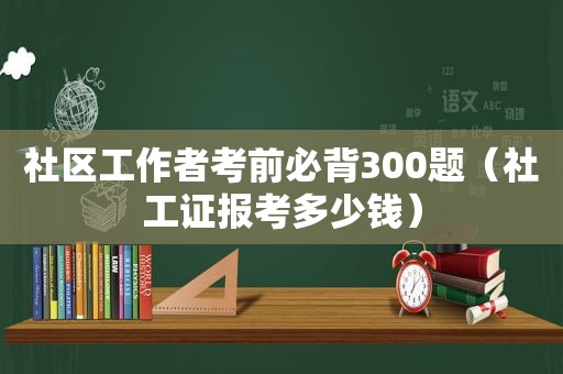 社区工作者考前必背300题（社工证报考多少钱）