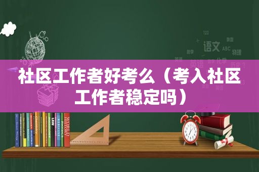 社区工作者好考么（考入社区工作者稳定吗）