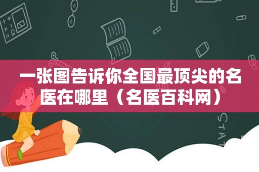 一张图告诉你全国最顶尖的名医在哪里（名医百科网）