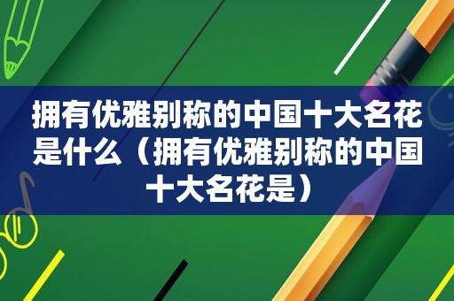 拥有优雅别称的中国十大名花是什么（拥有优雅别称的中国十大名花是）