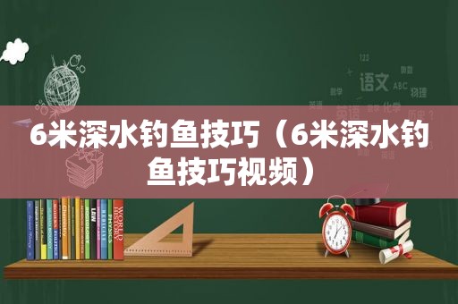 6米深水钓鱼技巧（6米深水钓鱼技巧视频）