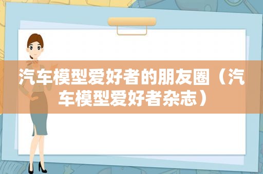 汽车模型爱好者的朋友圈（汽车模型爱好者杂志）