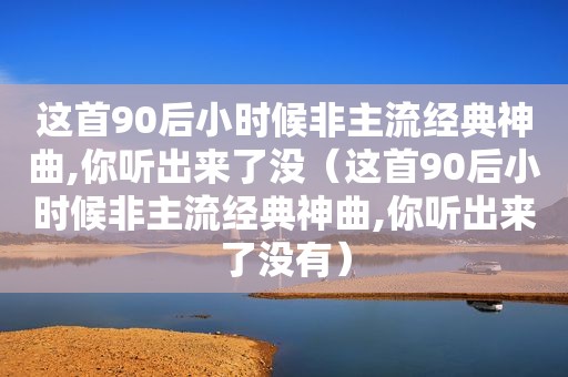 这首90后小时候非主流经典神曲,你听出来了没（这首90后小时候非主流经典神曲,你听出来了没有）