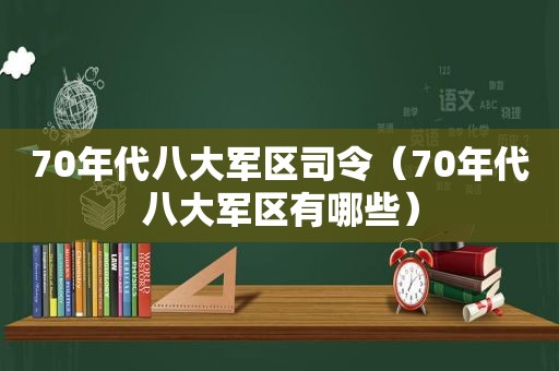 70年代八大军区司令（70年代八大军区有哪些）