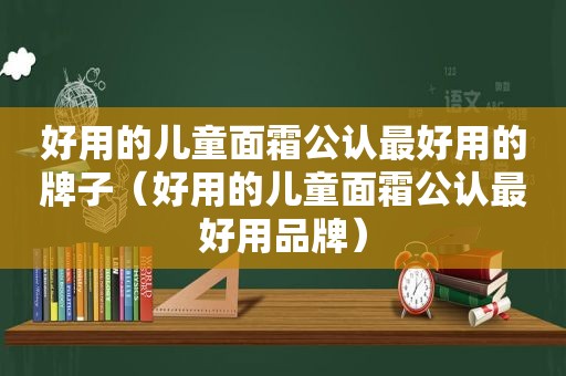 好用的儿童面霜公认最好用的牌子（好用的儿童面霜公认最好用品牌）