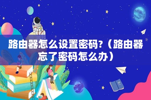 路由器怎么设置密码?（路由器忘了密码怎么办）