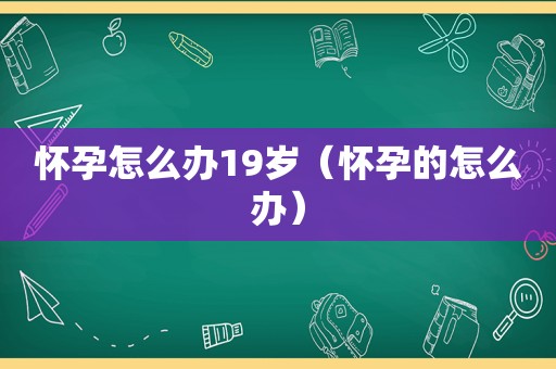 怀孕怎么办19岁（怀孕的怎么办）