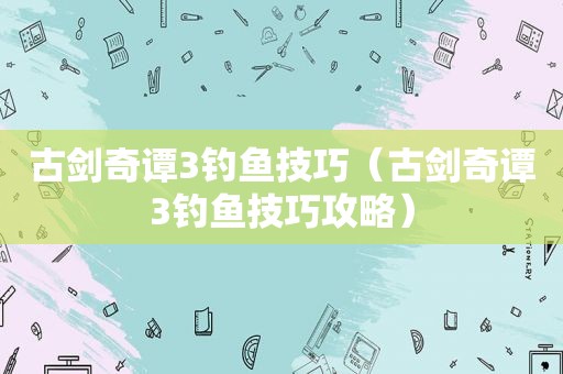 古剑奇谭3钓鱼技巧（古剑奇谭3钓鱼技巧攻略）