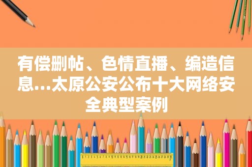 有偿删帖、色情直播、编造信息…太原公安公布十大网络安全典型案例