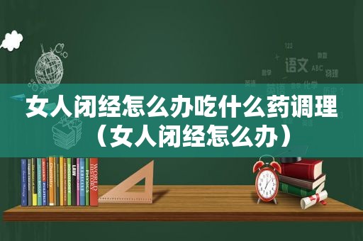 女人闭经怎么办吃什么药调理（女人闭经怎么办）