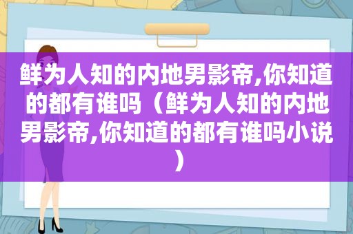 鲜为人知的内地男影帝,你知道的都有谁吗（鲜为人知的内地男影帝,你知道的都有谁吗小说）