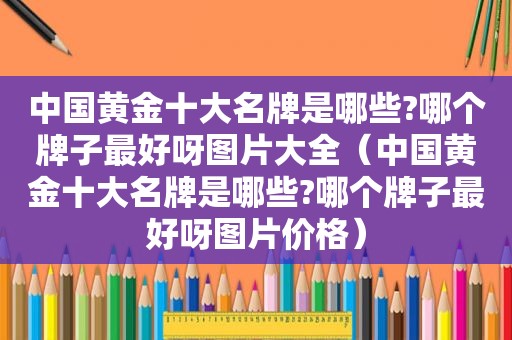 中国黄金十大名牌是哪些?哪个牌子最好呀图片大全（中国黄金十大名牌是哪些?哪个牌子最好呀图片价格）