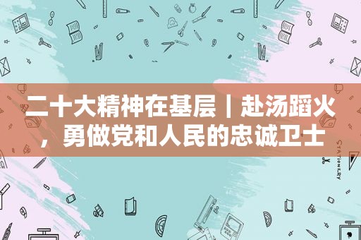 二十大精神在基层｜赴汤蹈火，勇做党和人民的忠诚卫士