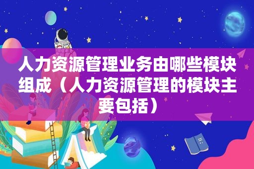 人力资源管理业务由哪些模块组成（人力资源管理的模块主要包括）