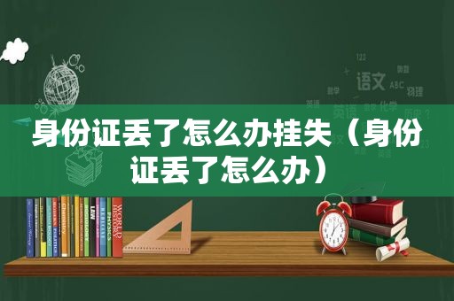 身份证丢了怎么办挂失（身份证丢了怎么办）