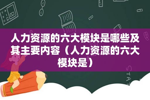 人力资源的六大模块是哪些及其主要内容（人力资源的六大模块是）