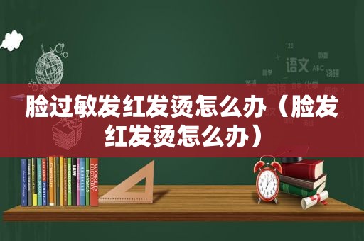 脸过敏发红发烫怎么办（脸发红发烫怎么办）