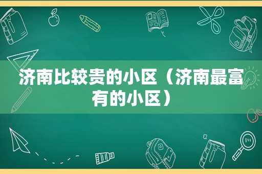 济南比较贵的小区（济南最富有的小区）