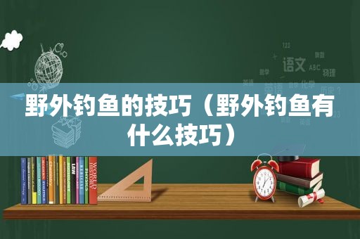 野外钓鱼的技巧（野外钓鱼有什么技巧）