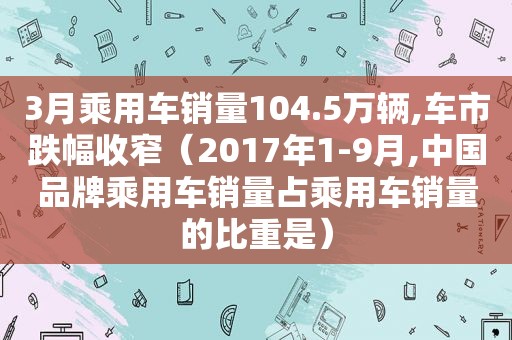 3月乘用车销量104.5万辆,车市跌幅收窄（2017年1-9月,中国品牌乘用车销量占乘用车销量的比重是）