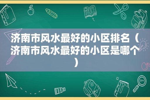 济南市风水最好的小区排名（济南市风水最好的小区是哪个）