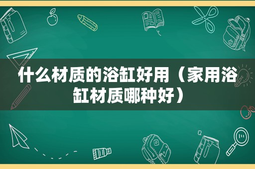 什么材质的浴缸好用（家用浴缸材质哪种好）