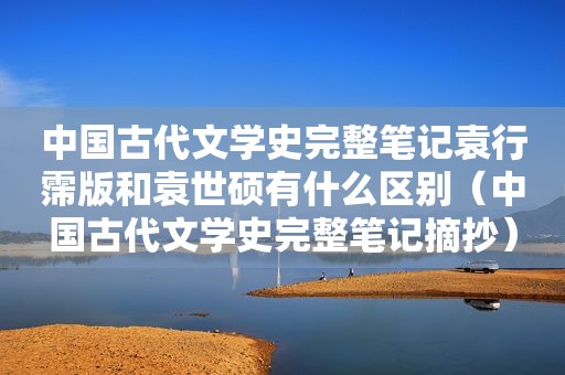 中国古代文学史完整笔记袁行霈版和袁世硕有什么区别（中国古代文学史完整笔记摘抄）